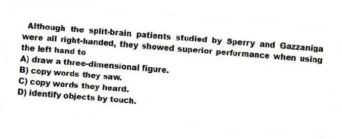 Although the split-brain patients studied by Sperry and Gazzaniga were all right-handed, they showed superior performance when using the left hand to
A) draw a three-dimensional figure.
B) copy words they saw.
C) copy words they heard.
D) identify objects by touch.