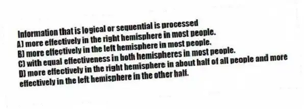 Information that is logical or sequential is processed
A) more effectively in the right hemisphere in most people.
B) more effectively in the left hemisphere in most people.
C) with equal effectiveness in both hemispheres in most people.
D) more effectively in the right hemisphere in about half of all people and more effectively in the left hemisphere in the other half.