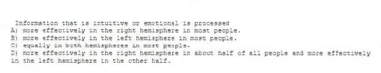 Information that is intuitive or emotional is processed
A) more effectively in the right hemisphere in most people.
B) more effectively in the left hemisphere in most people.
C) equally in both hemispheres in most people.
D) more effectively in the right hemisphere in about half of all people and more effectively in the left hemisphere in the other half.