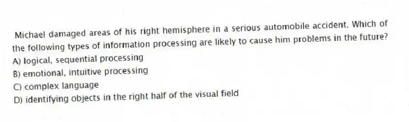 Michael damaged areas of his right hemisphere in a serious automobile accident. Which of the following types of information processing are likely to cause him problems in the future?
A) logical, sequential processing
B) emotional, intuitive processing
C) complex language
D) identifying objects in the right half of the visual field