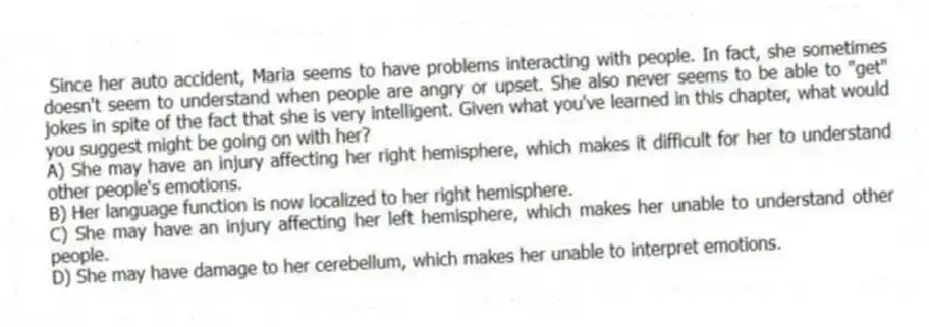 Since her auto accident, Maria seems to have problems interacting with people. In fact, she sometimes doesn't seem to understand when people are angry or upset. She also never seems to be able to "get" jokes in spite of the fact that she is very intelligent. Given what you've learned in this chapter, what would you suggest might be going on with her?
A) She may have an injury affecting her right hemisphere, which makes it difficult for her to understand other people's emotions.
B) Her language function is now localized to her right hemisphere.
C) She may have an injury affecting her left hemisphere, which makes her unable to understand other people.
D) She may have damage to her cerebellum, which makes her unable to interpret emotions.