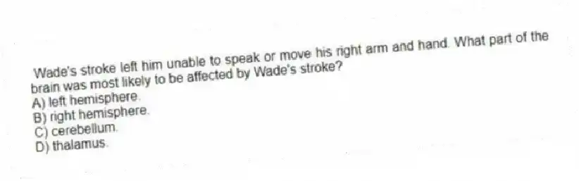 Wade's stroke left him unable to speak or move his right arm and hand. What part of the brain was most likely to be affected by Wade's stroke?
A) left hemisphere.
B) right hemisphere.
C) cerebellum.
D) thalamus.