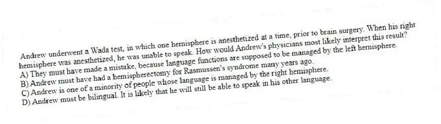 Andrew underwent a Wada test, in which one hemisphere is anesthetized at a time, prior to brain surgery. When his right hemisphere was anesthetized, he was unable to speak. How would Andrew's physicians most likely interpret this result?
A) They must have made a mistake, because language functions are supposed to be managed by the left hemisphere.
B) Andrew must have had a hemispherectomy for Rasmussen's syndrome many years ago.
C) Andrew is one of a minority of people whose language is managed by the right hemisphere.
D) Andrew must be bilingual. It is likely that he will still be able to speak in his other language.