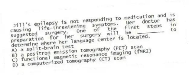 Jill's epilepsy is not responding to medication and is causing life-threatening symptoms. Her doctor has suggested surgery. One of the first steps in preparation for her surgery will be _________ to determine where her language center is located.
A) a split-brain test
B) a positron emission tomography (PET) scan
C) functional magnetic resonance imaging (fMRI)
D) a computerized tomography (CT) scan