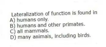 Lateralization of function is found in
A) humans only.
B) humans and other primates.
C) all mammals.
D) many animals, including birds.