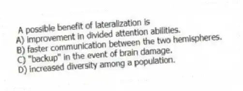 A possible benefit of lateralization is
A) improvement in divided attention abilities.
B) faster communication between the two hemispheres.
C) "backup" in the event of brain damage.
D) increased diversity among a population.