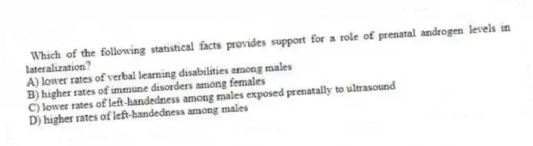 Which of the following statistical facts provides support for a role of prenatal androgen levels in lateralization?
A) lower rates of verbal learning disabilities among males
B) higher rates of immune disorders among females
C) lower rates of left-handedness among males exposed prenatally to ultrasound
D) higher rates of left-handedness among males