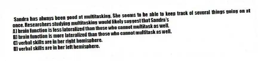 Sandra has always been good at multitasking. She seems to be able to keep track of several things going on at once. Researchers studying multitasking would likely suggest that Sandra's
A) brain function is less lateralized than those who cannot multitask as well.
B) brain function is more lateralized than those who cannot multitask as well.
C) verbal skills are in her right hemisphere.
D) verbal skills are in her left hemisphere.