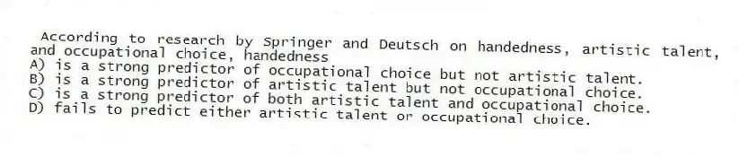 According to research by Springer and Deutsch on handedness, artistic talent, and occupational choice, handedness
A) is a strong predictor of occupational choice but not artistic talent.
B) is a strong predictor of artistic talent but not occupational choice.
C) is a strong predictor of both artistic talent and occupational choice.
D) fails to predict either artistic talent or occupational choice.