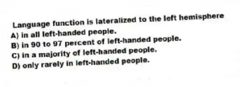 Language function is lateralized to the left hemisphere
A) in all left-handed people.
B) in 90 to 97 percent of left-handed people.
C) in a majority of left-handed people.
D) only rarely in left-handed people.