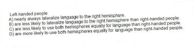 Left-handed people
A) nearly always lateralize language to the right hemisphere.
B) are less likely to lateralize language to the right hemisphere than right-handed people.
C) are less likely to use both hemispheres equally for language than right-handed people.
D) are more likely to use both hemispheres equally for language than right-handed people.