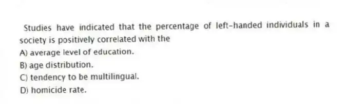 Studies have indicated that the percentage of left-handed individuals in a society is positively correlated with the
A) average level of education.
B) age distribution.
C) tendency to be multilingual.
D) homicide rate.