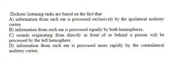 Dichotic listening tasks are based on the fact that
A) information from each ear is processed exclusively by the ipsilateral auditory cortex.
B) information from each ear is processed equally by both hemispheres.
C) sounds originating from directly in front of or behind a person will be processed by the left hemisphere.
D) information from each ear is processed more rapidly by the contralateral auditory cortex.