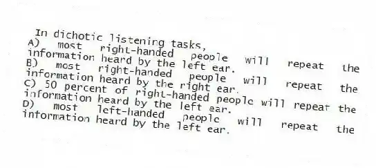In dichotic listening tasks,
A) most right-handed people will repeat the information heard by the left ear.
B) most right-handed people will repeat the information heard by the right ear.
C) 50 percent of right-handed people will repeat the information heard by the left ear.
D) most left-handed people will repeat the information heard by the left ear.