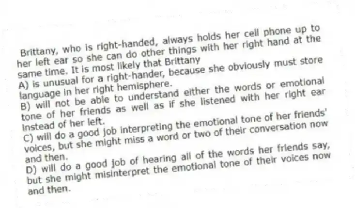 Brittany, who is right-handed, always holds her cell phone up to her left ear so she can do other things with her right hand at the same time. It is most likely that Brittany
A) is unusual for a right-hander, because she obviously must store language in her right hemisphere.
B) will not be able to understand either the words or emotional tone of her friends as well as if she listened with her right ear instead of her left.
C) will do a good job interpreting the emotional tone of her friends' voices, but she might miss a word or two of their conversation now and then.
D) will do a good job of hearing all of the words her friends say, but she might misinterpret the emotional tone of their voices now and then.