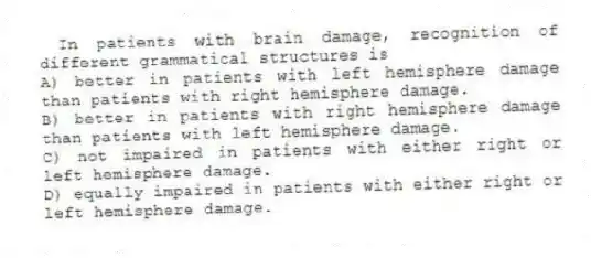 In patients with brain damage, recognition of different grammatical structures is
A) better in patients with left hemisphere damage than patients with right hemisphere damage.
B) better in patients with right hemisphere damage than patients with left hemisphere damage.
C) not impaired in patients with either right or left hemisphere damage.
D) equally impaired in patients with either right or left hemisphere damage.