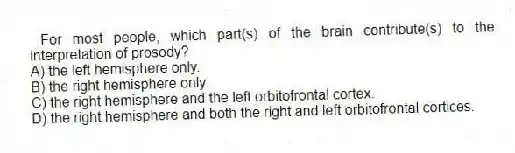 For most people, which part(s) of the brain contribute(s) to the interpretation of prosody?
A) the left hemisphere only.
B) the right hemisphere only.
C) the right hemisphere and the left orbitofrontal cortex.
D) the right hemisphere and both the right and left orbitofrontal cortices.