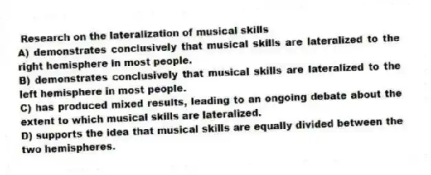 Research on the lateralization of musical skills
A) demonstrates conclusively that musical skills are lateralized to the right hemisphere in most people.
B) demonstrates conclusively that musical skills are lateralized to the left hemisphere in most people.
C) has produced mixed results, leading to an ongoing debate about the extent to which musical skills are lateralized.
D) supports the idea that musical skills are equally divided between the two hemispheres.