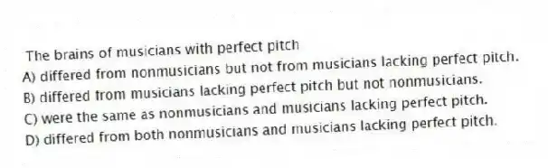 The brains of musicians with perfect pitch
A) differed from nonmusicians but not from musicians lacking perfect pitch.
B) differed from musicians lacking perfect pitch but not nonmusicians.
C) were the same as nonmusicians and musicians lacking perfect pitch.
D) differed from both nonmusicians and musicians lacking perfect pitch.