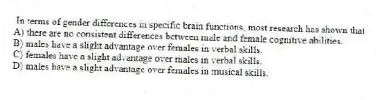 In terms of gender differences in specific brain functions, most research has shown that
A) there are no consistent differences between male and female cognitive abilities.
B) males have a slight advantage over females in verbal skills.
C) females have a slight advantage over males in verbal skills.
D) males have a slight advantage over females in musical skills.