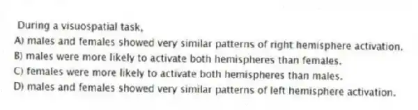 During a visuospatial task,
A) males and females showed very similar patterns of right hemisphere activation.
B) males were more likely to activate both hemispheres than females.
C) females were more likely to activate both hemispheres than males.
D) males and females showed very similar patterns of left hemisphere activation.