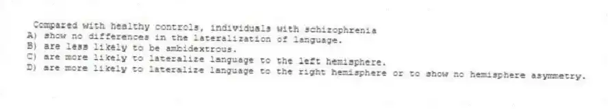 Compared with healthy controls, individuals with schizophrenia
A) show no differences in the lateralization of language.
B) are less likely to be ambidextrous.
C) are more likely to lateralize language to the left hemisphere.
D) are more likely to lateralize language to the right hemisphere or to show no hemisphere asymmetry.