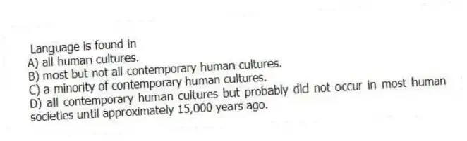 Language is found in
A) all human cultures.
B) most but not all contemporary human cultures.
C) a minority of contemporary human cultures.
D) all contemporary human cultures but probably did not occur in most human societies until approximately 15,000 years ago.