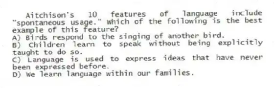 Aitchison's 10 features of language include "spontaneous usage." Which of the following is the best example of this feature?
A) Birds respond to the singing of another bird.
B) Children learn to speak without being explicitly taught to do so.
C) Language is used to express ideas that have never been expressed before.
D) We learn language within our families.
