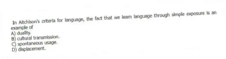  In Aitchison's criteria for language, the fact that we learn language through simple exposure is an example of
A) duality.
B) cultural transmission.
C) spontaneous usage.
D) displacement.