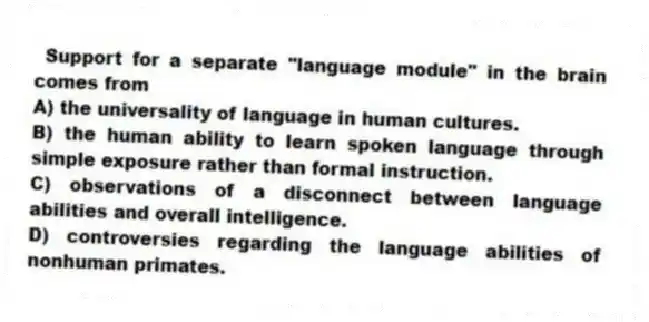 Support for a separate "language module" in the brain comes from
A) the universality of language in human cultures.
B) the human ability to learn spoken language through simple exposure rather than formal instruction.
C) observations of a disconnect between language abilities and overall intelligence.
D) controversies regarding the language abilities of nonhuman primates.