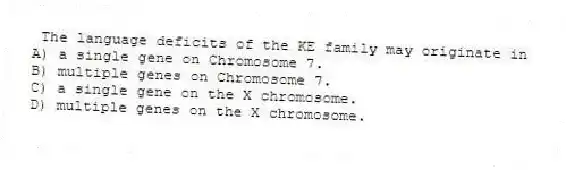 The language deficits of the KE family may originate in
A) a single gene on Chromosome 7.
B) multiple genes on Chromosome 7.
C) a single gene on the X chromosome.
D) multiple genes on the X chromosome.