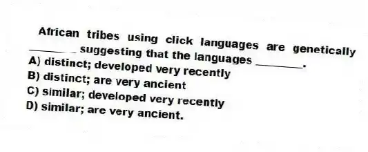 African tribes using click languages are genetically _________ suggesting that the languages _________.
A) distinct; developed very recently
B) distinct; are very ancient
C) similar; developed very recently
D) similar; are very ancient.