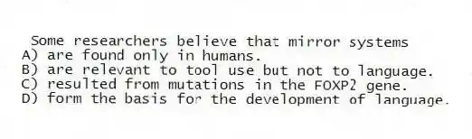 Some researchers believe that mirror systems
A) are found only in humans.
B) are relevant to tool use but not to language.
C) resulted from mutations in the FOXP2 gene.
D) form the basis for the development of language.