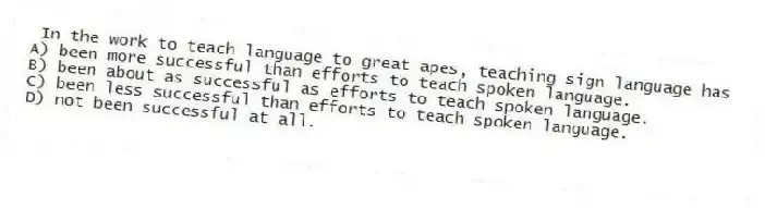 In the work to teach language to great apes, teaching sign language has
A) been more successful than efforts to teach spoken language.
B) been about as successful as efforts to teach spoken language.
C) been less successful than efforts to teach spoken language.
D) not been successful at all.