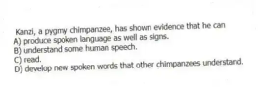 Kanzi, a pygmy chimpanzee, has shown evidence that he can
A) produce spoken language as well as signs.
B) understand some human speech.
C) read.
D) develop new spoken words that other chimpanzees understand.