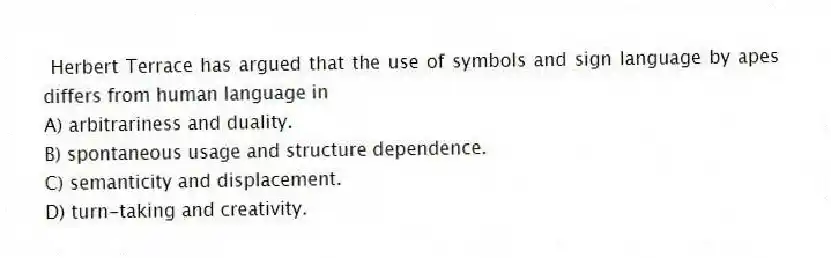 Herbert Terrace has argued that the use of symbols and sign language by apes differs from human language in
A) arbitrariness and duality.
B) spontaneous usage and structure dependence.
C) semanticity and displacement.
D) turn-taking and creativity.