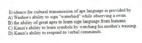Evidence for cultural transmission of ape language is provided by
A) Washoe's ability to sign "waterbird" while observing a swan.
B) the ability of great apes to learn sign language from humans.
C) Kanzi's ability to learn symbols by watching his mother's training.
D) Kanzi's ability to respond to verbal commands.