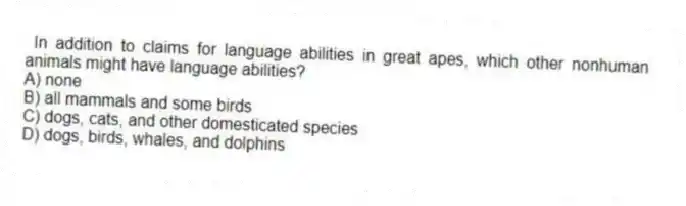 In addition to claims for language abilities in great apes, which other nonhuman animals might have language abilities?
A) none
B) all mammals and some birds
C) dogs, cats, and other domesticated species
D) dogs, birds, whales, and dolphins