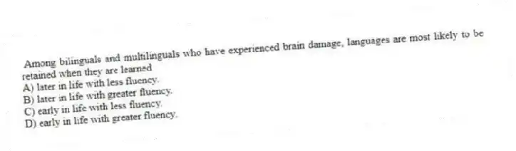  Among bilinguals and multilinguals who have experienced brain damage, languages are most likely to be retained when they are learned
A) later in life with less fluency.
B) later in life with greater fluency.
C) early in life with less fluency.
D) early in life with greater fluency.
