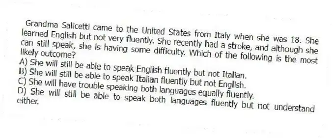 Grandma Salicetti came to the United States from Italy when she was 18. She learned English but not very fluently. She recently had a stroke, and although she can still speak, she is having some difficulty. Which of the following is the most likely outcome?
A) She will still be able to speak English fluently but not Italian.
B) She will still be able to speak Italian fluently but not English.
C) She will have trouble speaking both languages equally fluently.
D) She will still be able to speak both languages fluently but not understand either.