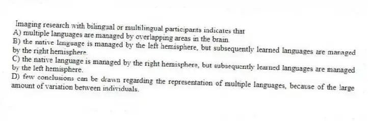  Imaging research with bilingual or multilingual participants indicates that
A) multiple languages are managed by overlapping areas in the brain.
B) the native language is managed by the left hemisphere, but subsequently learned languages are managed by the right hemisphere.
C) the native language is managed by the right hemisphere, but subsequently learned languages are managed by the left hemisphere.
D) few conclusions can be drawn regarding the representation of multiple languages, because of the large amount of variation between individuals.