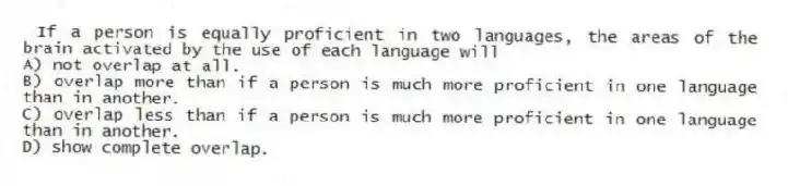 If a person is equally proficient in two languages, the areas of the brain activated by the use of each language will
A) not overlap at all.
B) overlap more than if a person is much more proficient in one language than in another.
C) overlap less than if a person is much more proficient in one language than in another.
D) show complete overlap.