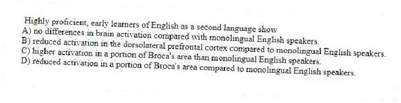 Highly proficient, early learners of English as a second language show
A) no differences in brain activation compared with monolingual English speakers.
B) reduced activation in the dorsolateral prefrontal cortex compared to monolingual English speakers.
C) higher activation in a portion of Broca's area than monolingual English speakers.
D) reduced activation in a portion of Broca's area compared to monolingual English speakers.