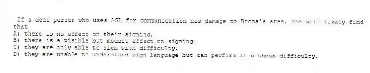 If a deaf person who uses ASL for communication has damage to Broca's area, one will likely find that
A) there is no effect on their signing.
B) there is a visible but modest effect on signing.
C) they are only able to sign with difficulty.
D) they are unable to understand sign language but can perform it without difficulty.