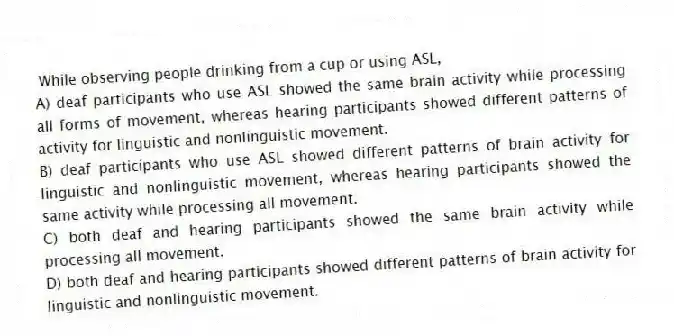 While observing people drinking from a cup or using ASL,
A) deaf participants who use ASL showed the same brain activity while processing all forms of movement, whereas hearing participants showed different patterns of activity for linguistic and nonlinguistic movement.
B) deaf participants who use ASL showed different patterns of brain activity for linguistic and nonlinguistic movement, whereas hearing participants showed the same activity while processing all movement.
C) both deaf and hearing participants showed the same brain activity while processing all movement.
D) both deaf and hearing participants showed different patterns of brain activity for linguistic and nonlinguistic movement.