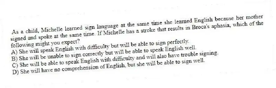  As a child, Michelle learned sign language at the same time she learned English because her mother signed and spoke at the same time. If Michelle has a stroke that results in Broca's aphasia, which of the following might you expect?
A) She will speak English with difficulty but will be able to sign perfectly.
B) She will be unable to sign correctly but will be able to speak English well.
C) She will be able to speak English with difficulty and will also have trouble signing.
D) She will have no comprehension of English, but she will be able to sign well.