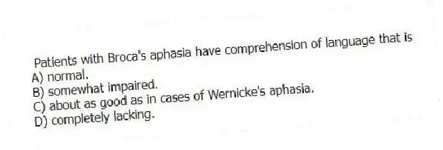 Patients with Broca's aphasia have comprehension of language that is
A) normal.
B) somewhat impaired.
C) about as good as in cases of Wernicke's aphasia.
D) completely lacking.
