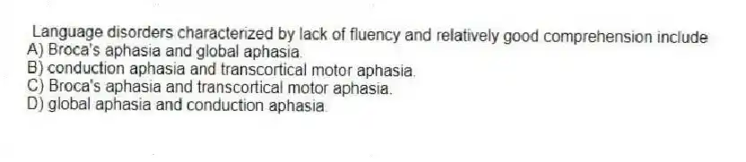 Language disorders characterized by lack of fluency and relatively good comprehension include
A) Broca's aphasia and global aphasia.
B) conduction aphasia and transcortical motor aphasia.
C) Broca's aphasia and transcortical motor aphasia.
D) global aphasia and conduction aphasia.