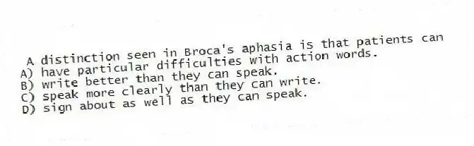 A distinction seen in Broca's aphasia is that patients can
A) have particular difficulties with action words.
B) write better than they can speak.
C) speak more clearly than they can write.
D) sign about as well as they can speak.