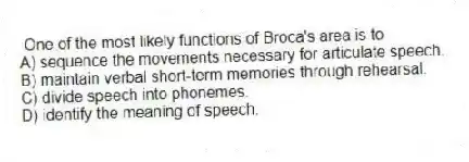 One of the most likely functions of Broca's area is to
A) sequence the movements necessary for articulate speech.
B) maintain verbal short-term memories through rehearsal.
C) divide speech into phonemes.
D) identify the meaning of speech.